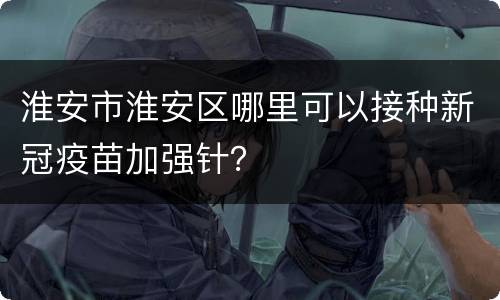 淮安市淮安区哪里可以接种新冠疫苗加强针？