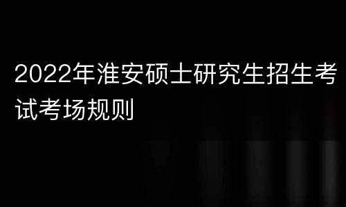 2022年淮安硕士研究生招生考试考场规则