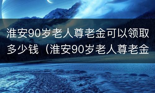 淮安90岁老人尊老金可以领取多少钱（淮安90岁老人尊老金可以领取多少钱呢）