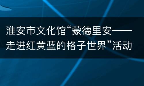 淮安市文化馆“蒙德里安——走进红黄蓝的格子世界”活动报名指南