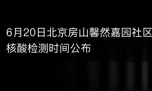 6月20日北京房山馨然嘉园社区核酸检测时间公布