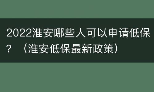 2022淮安哪些人可以申请低保？（淮安低保最新政策）