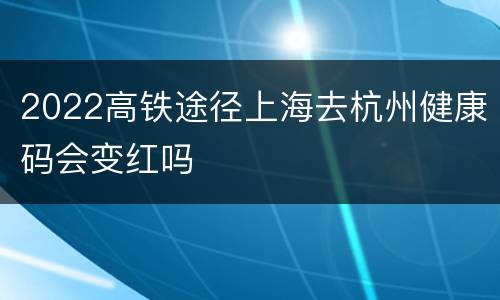 2022高铁途径上海去杭州健康码会变红吗