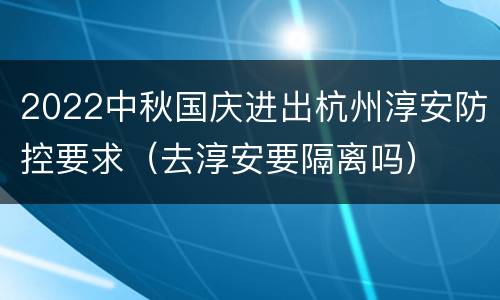 2022中秋国庆进出杭州淳安防控要求（去淳安要隔离吗）