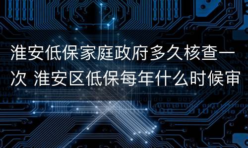 淮安低保家庭政府多久核查一次 淮安区低保每年什么时候审核