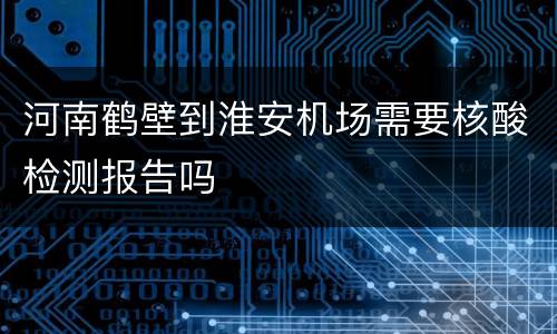 河南鹤壁到淮安机场需要核酸检测报告吗