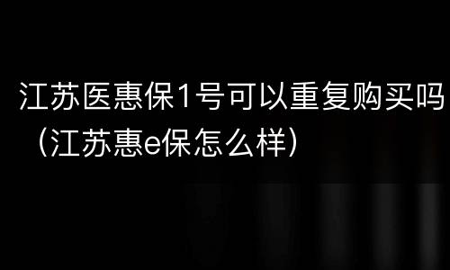 江苏医惠保1号可以重复购买吗（江苏惠e保怎么样）