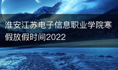 淮安江苏电子信息职业学院寒假放假时间2022