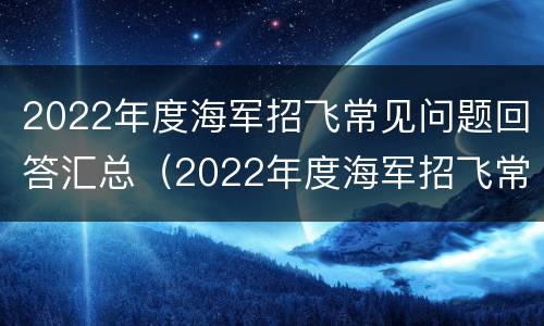 2022年度海军招飞常见问题回答汇总（2022年度海军招飞常见问题回答汇总及答案）