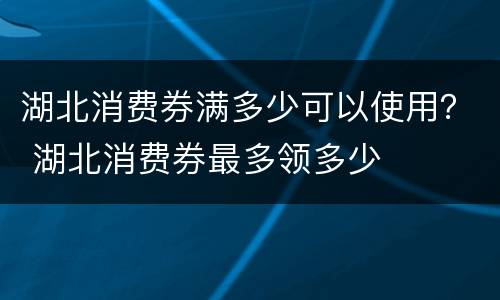 湖北消费券满多少可以使用？ 湖北消费券最多领多少