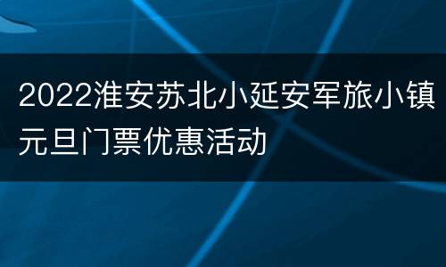 2022淮安苏北小延安军旅小镇元旦门票优惠活动