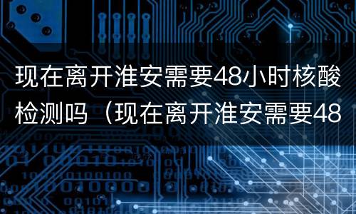 现在离开淮安需要48小时核酸检测吗（现在离开淮安需要48小时核酸检测吗最新）