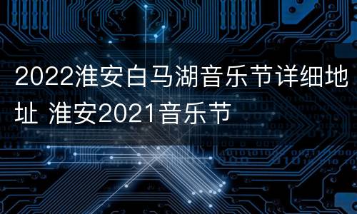 2022淮安白马湖音乐节详细地址 淮安2021音乐节