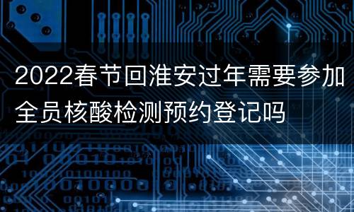 2022春节回淮安过年需要参加全员核酸检测预约登记吗