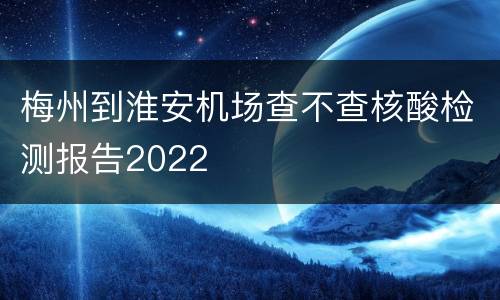 梅州到淮安机场查不查核酸检测报告2022