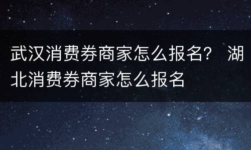 武汉消费券商家怎么报名？ 湖北消费券商家怎么报名