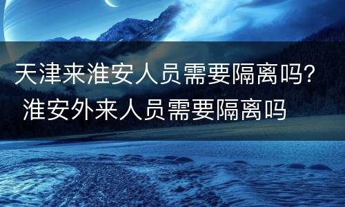 天津来淮安人员需要隔离吗？ 淮安外来人员需要隔离吗