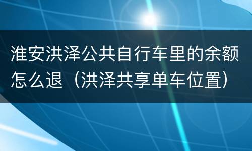 淮安洪泽公共自行车里的余额怎么退（洪泽共享单车位置）