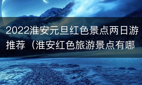 2022淮安元旦红色景点两日游推荐（淮安红色旅游景点有哪些）