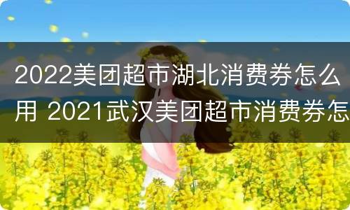 2022美团超市湖北消费券怎么用 2021武汉美团超市消费券怎么使用