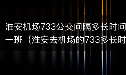 淮安机场733公交间隔多长时间一班（淮安去机场的733多长时间一班）