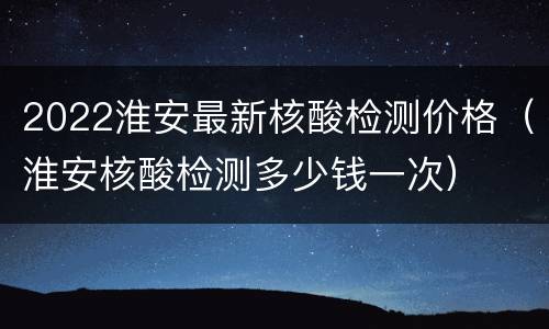 2022淮安最新核酸检测价格（淮安核酸检测多少钱一次）