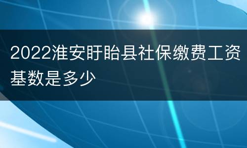 2022淮安盱眙县社保缴费工资基数是多少