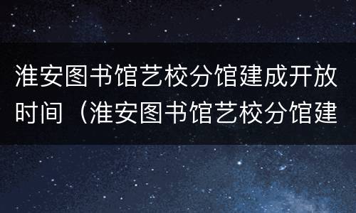 淮安图书馆艺校分馆建成开放时间（淮安图书馆艺校分馆建成开放时间是多少）