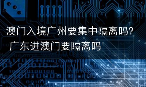 澳门入境广州要集中隔离吗？ 广东进澳门要隔离吗