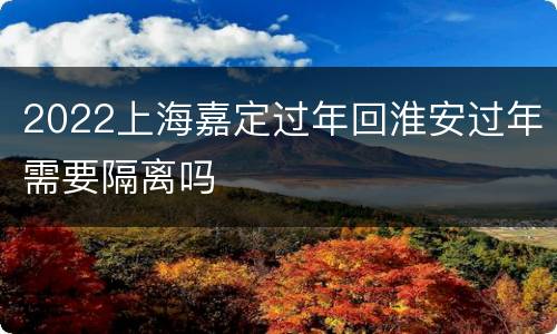 2022上海嘉定过年回淮安过年需要隔离吗