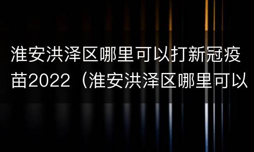 淮安洪泽区哪里可以打新冠疫苗2022（淮安洪泽区哪里可以打新冠疫苗2022年）