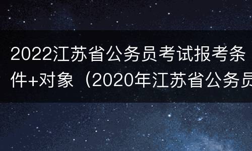 2022江苏省公务员考试报考条件+对象（2020年江苏省公务员考试报名条件）