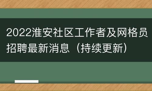 2022淮安社区工作者及网格员招聘最新消息（持续更新）