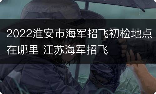 2022淮安市海军招飞初检地点在哪里 江苏海军招飞