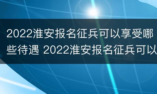 2022淮安报名征兵可以享受哪些待遇 2022淮安报名征兵可以享受哪些待遇呢