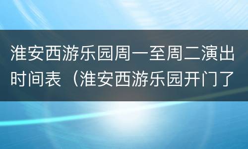 淮安西游乐园周一至周二演出时间表（淮安西游乐园开门了吗）