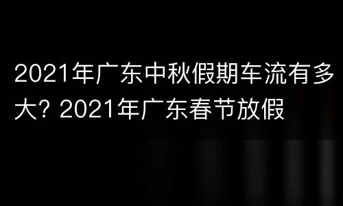 2021年广东中秋假期车流有多大? 2021年广东春节放假