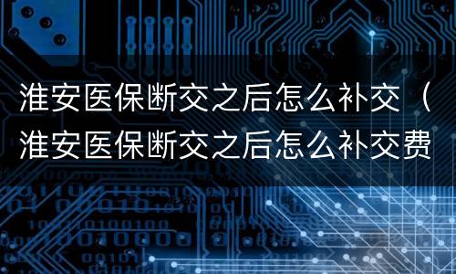 淮安医保断交之后怎么补交（淮安医保断交之后怎么补交费用）