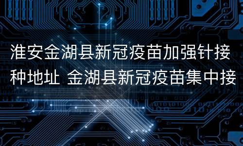 淮安金湖县新冠疫苗加强针接种地址 金湖县新冠疫苗集中接种点