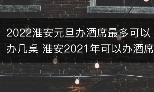 2022淮安元旦办酒席最多可以办几桌 淮安2021年可以办酒席吗