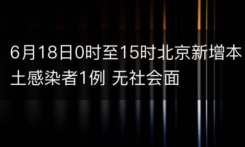 6月18日0时至15时北京新增本土感染者1例 无社会面