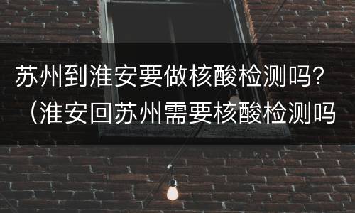 苏州到淮安要做核酸检测吗？（淮安回苏州需要核酸检测吗）