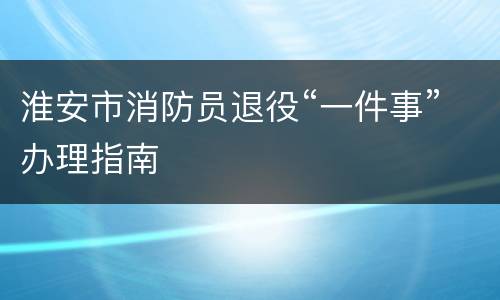 淮安市消防员退役“一件事”办理指南