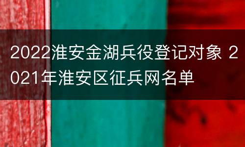 2022淮安金湖兵役登记对象 2021年淮安区征兵网名单