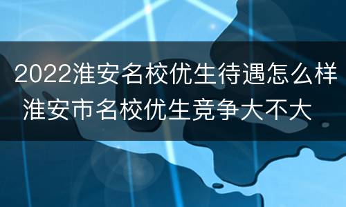 2022淮安名校优生待遇怎么样 淮安市名校优生竞争大不大