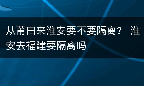 从莆田来淮安要不要隔离？ 淮安去福建要隔离吗