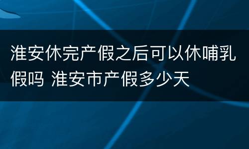 淮安休完产假之后可以休哺乳假吗 淮安市产假多少天