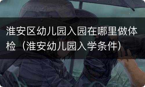 淮安区幼儿园入园在哪里做体检（淮安幼儿园入学条件）