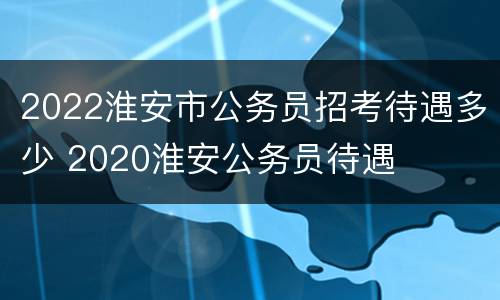 2022淮安市公务员招考待遇多少 2020淮安公务员待遇