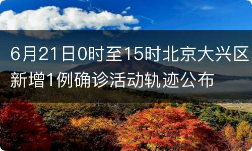 6月21日0时至15时北京大兴区新增1例确诊活动轨迹公布